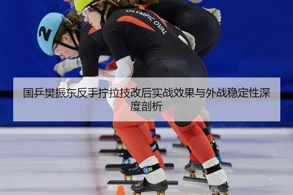 国乒樊振东反手拧拉技改后实战效果与外战稳定性深度剖析