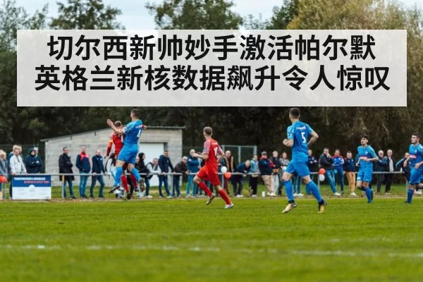 切尔西新帅妙手激活帕尔默 英格兰新核数据飙升令人惊叹