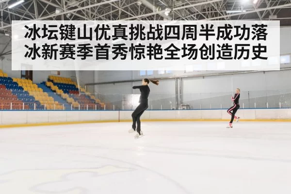 冰坛键山优真挑战四周半成功落冰新赛季首秀惊艳全场创造历史