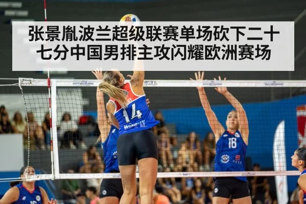 张景胤波兰超级联赛单场砍下二十七分中国男排主攻闪耀欧洲赛场