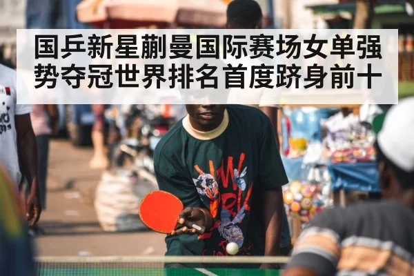 国乒新星蒯曼国际赛场女单强势夺冠世界排名首度跻身前十